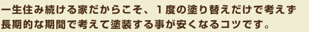 一生住み続ける家だからこそ、1度の塗る替えだけで考えず長期的な期間で考えて塗装する事が安くなるコツです
